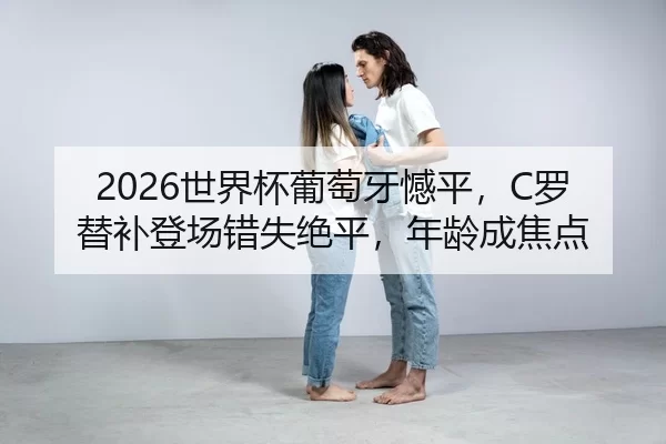 2026世界杯葡萄牙憾平，C罗替补登场错失绝平，年龄成焦点